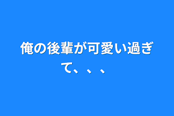 俺の後輩が可愛い過ぎて、、、