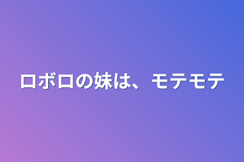 ロボロの妹は、モテモテ