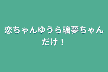 恋ちゃんゆうら璃夢ちゃんだけ！