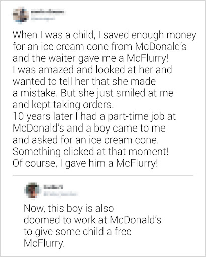 “Khi còn bé, tôi đã tiết kiệm đủ tiền để mua 1 cây kem ốc quế ở McDonald’s và người phục vụ đã mang ra cho tôi một cốc kem McFlurry! Tôi vô cùng ngạc nhiên nhìn cô ấy và muốn nói rằng cô ấy đưa nhầm rồi. Nhưng cô ấy chỉ cười và tiếp tục nhận các đơn hàng khác.<div class=il></div>10 năm sau tôi có được công việc bán thời gian tại McDonald’s và một cậu bé đã đến hỏi mua một cây kem ốc quế. Có gì đó khiến tôi rung động ngay lúc đó! Tất nhiên tôi đã mang cho cậu ấy một cốc McFlurry!”<div class=il></div>“Giờ cậu bé đó cũng đã làm việc ở McDonald’s để tặng miễn phí cho đứa trẻ nào đó cốc kem McFlurry.”