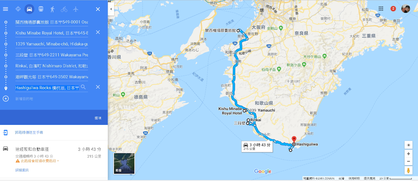 名 張 
◆ 銀 木 
X 
曽 爾 村 . - 
楓 原 
多 気 町 
伊 勢 
島 羽 
0 
關 西 機 場 第 旅 館 日 本 〒 549-0001 0 礙 
小 豆 島 
大 阪 府 金 剛 山 9 
小 目 島 町 
關 西 機 場 膠 旅 館 
X 
0 
Kishu Minabe Royal HO し 日 本 〒 645-8 
奈 良 県 
大 紀 町 三 重 県 
0 
さ ぬ さ 
0 
0 
1339 Yamauchi, Minabe-chö, Hidaka-gl 
淡 路 島 
南 あ わ し 
高 野 町 
紀 北 町 
0 
三 段 璧 日 本 〒 649-2211 Wakayama Pre 
大 台 ヶ 原 山 0 
鳴 門 
駅 迦 ヶ 岳 0 
0 
Rinkai, 白 宿 町 Nishimuro District, 和 歌 L 
。 松 茂 町 
阿 波 
伯 母 子 岳 0 
徳 島 
美 馬 
0 
岬 觀 光 塔 日 本 〒 649-3502 Wakayam; 
小 松 島 
十 津 川 村 
由 良 町 
0 
Hashiguiiwa Rocks•fkffiæ, 日 本 〒 Q 
X 
阿 南 
熊 野 
剣 山 0 徳 島 県 
祗 増 目 的 地 
和 歌 山 県 
Kishu Minabe 
39 Yamauchi 
美 波 町 
Royal Hotel 
・ 新 宮 
Rinkai 
坙 岐 町 
三 段 第 
那 智 沛 町 
海 町 
包 
將 路 綿 信 亡 至 手 機 
太 蘿 町 
0 
町 
東 洋 町 
Hashiguiiwa 
R3 小 時 43 分 
途 經 阪 和 自 車 道 
3 小 時 43 分 
半 利 町 
交 順 繼 時 3 小 時 43 分 
215 公 里 
△ 止 路 第 過 收 資 段 。 
資 訊 
GO gle 
に を を 料 0201 月 ~ 日 、 R け 、 
使 用 物 第 提 意 見 