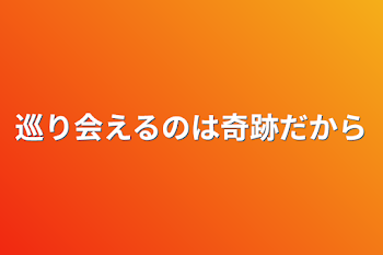 巡り会えるのは奇跡だから