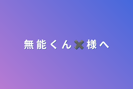 無 能 く ん ✖︎ 様 へ