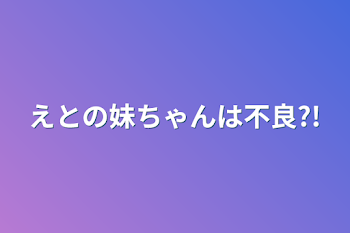 えとの妹ちゃんは不良?!