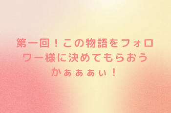 第一回！この物語をフォロワー様に決めてもらおうかぁぁぁぃ！
