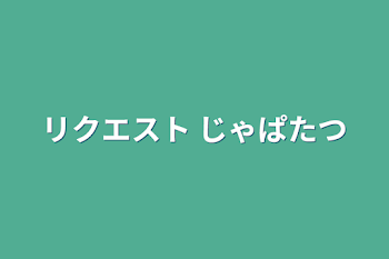 リクエスト じゃぱたつ