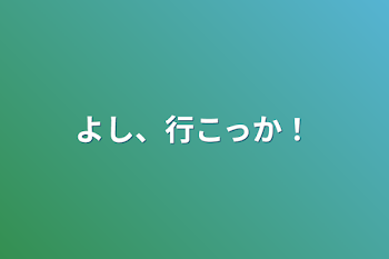 よし、行こっか！