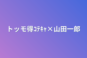 トッモ得ｺﾃｷｬ×山田一郎