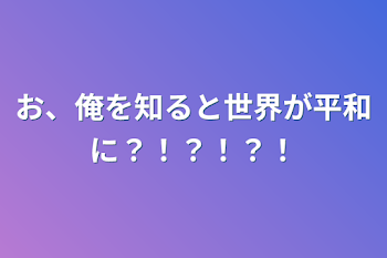 「お、俺を知ると世界が平和に？！？！？！」のメインビジュアル