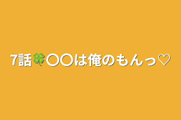 7話🍀〇〇は俺のもんっ♡