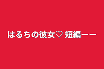 「はるちの彼女♡   短編ーー」のメインビジュアル