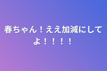 春ちゃん！ええ加減にしてよ！！！！