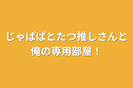 じゃぱぱとたつ推しさんと俺の専用部屋！