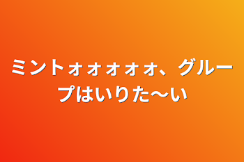 ミントォォォォォ、グループはいりた〜い