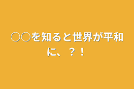 ○○を知ると世界が平和に、？！