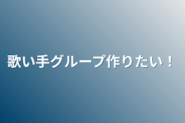 歌い手グループ作りたい！