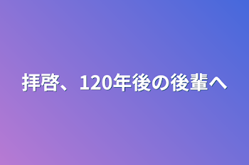 拝啓、120年後の後輩へ