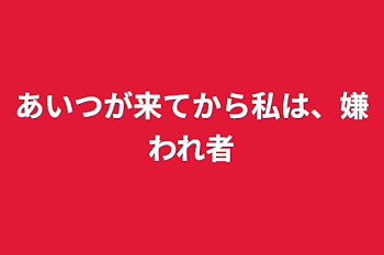 あいつが来てから私は、嫌われ者