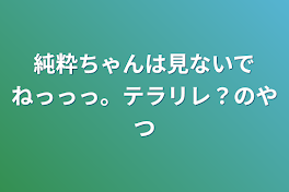 純粋ちゃんは見ないでねっっっ。テラリレ？のやつ