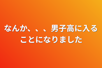 なんか、、、男子高に入ることになりました