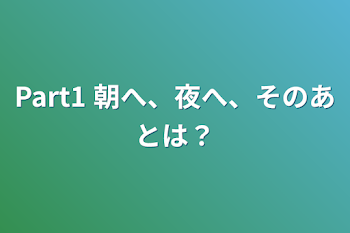 Part1 朝へ、夜へ、そのあとは？