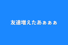 友達増えたあぁぁぁ