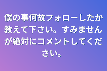 僕の事何故フォローしたか教えて下さい。すみませんが絶対にコメントしてください。