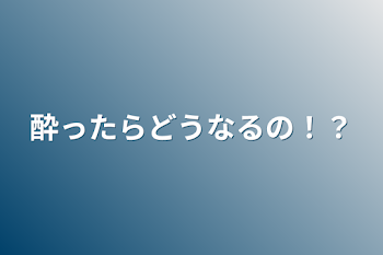 酔ったらどうなるの！？