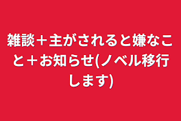 雑談＋主がされると嫌なこと＋お知らせ(ノベル移行します)