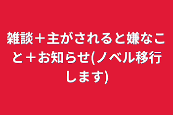 雑談＋主がされると嫌なこと＋お知らせ(ノベル移行します)