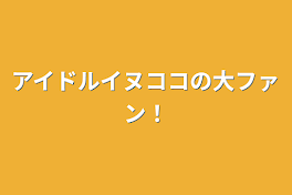 アイドルイヌココの大ファン！