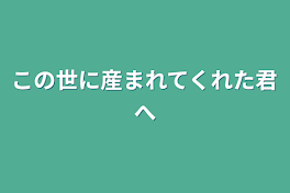 この世に産まれてくれた君へ