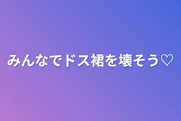 みんなでドス裙を壊そう♡