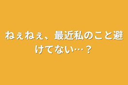 ねぇねぇ、最近私のこと避けてない…？