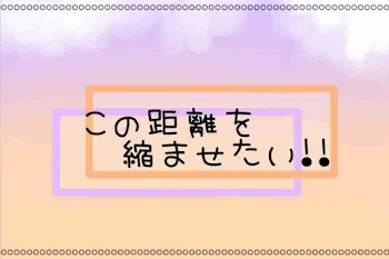 この距離を縮ませたい!!