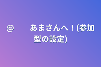 @　　あまさんへ！(参加型の設定)