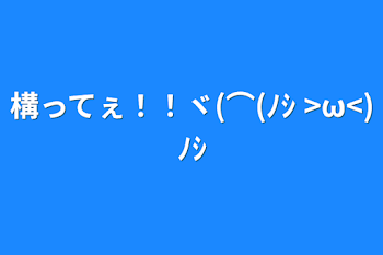 構ってぇ！！ヾ(⌒(ﾉｼ >ω<)ﾉｼ