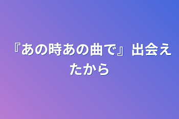 『あの時あの曲で』出会えたから