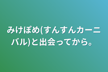 みけぽめ(すんすんカーニバル)と出会ってから。