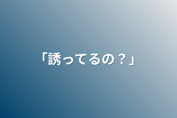 「誘ってるの？」