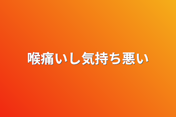 喉痛いし気持ち悪い