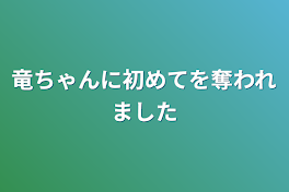 竜ちゃんに初めてを奪われました