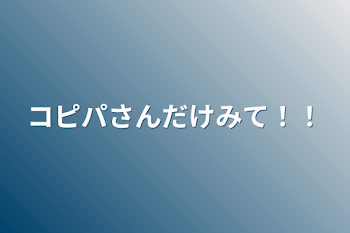 コピパちゃんだけみて！！