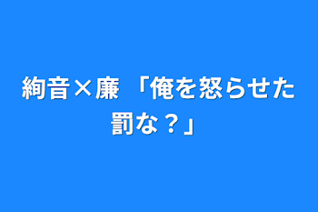 絢音×廉 「俺を怒らせた罰な？」