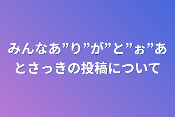 みんなあ”り”が”と”ぉ”あとさっきの投稿について