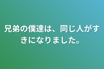 兄弟の僕達は、同じ人がすきになりました。