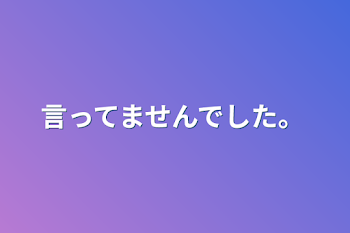 言ってませんでした。