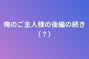 俺のご主人様の後編の続き（？）