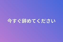 今すぐ辞めてください