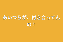 あいつらが、付き合ってんの！